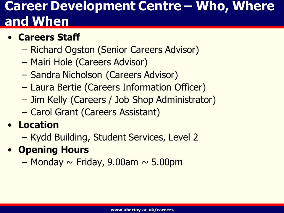 Career Development Centre – Who, Where and When Careers Staff –Richard Ogston (Senior Careers Advisor) –Mairi Hole (Careers Advisor) –Sandra Nicholson (Careers Advisor) –Laura Bertie (Careers Information Officer) –Jim Kelly (Careers / Job Shop Administrator) –Carol Grant (Careers Assistant) Location –Kydd Building, Student Services, Level 2 Opening Hours –Monday ~ Friday, 9.00am ~ 5.00pm