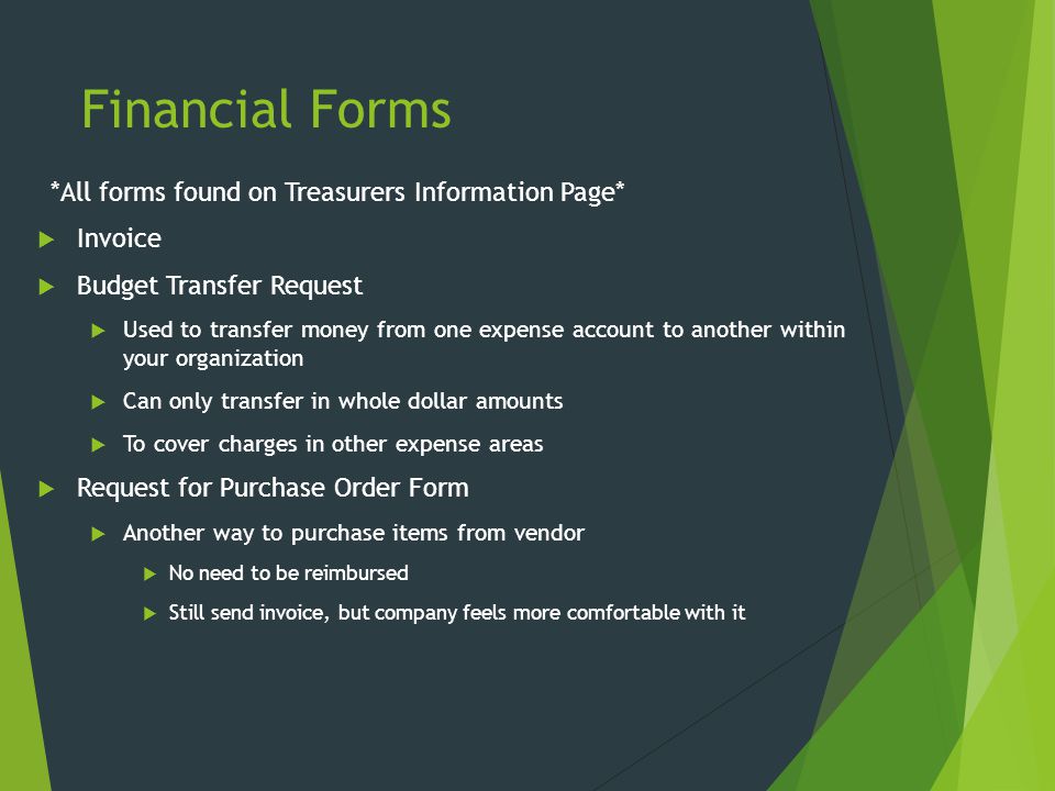 Financial Forms *All forms found on Treasurers Information Page*  Invoice  Budget Transfer Request  Used to transfer money from one expense account to another within your organization  Can only transfer in whole dollar amounts  To cover charges in other expense areas  Request for Purchase Order Form  Another way to purchase items from vendor  No need to be reimbursed  Still send invoice, but company feels more comfortable with it