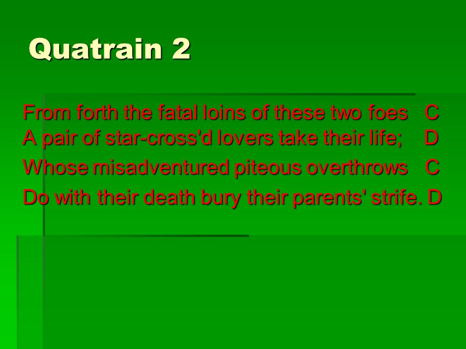 Quatrain 2 From forth the fatal loins of these two foes C A pair of star-cross d lovers take their life; D Whose misadventured piteous overthrows C Do with their death bury their parents strife.