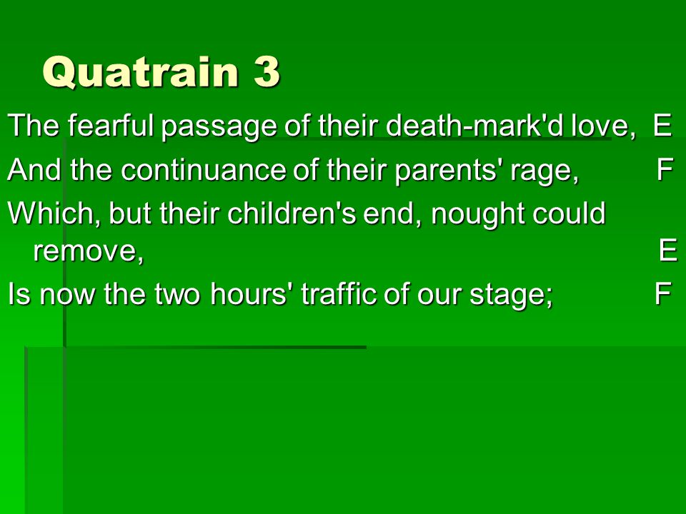 Quatrain 3 The fearful passage of their death-mark d love, E And the continuance of their parents rage, F Which, but their children s end, nought could remove, E Is now the two hours traffic of our stage; F
