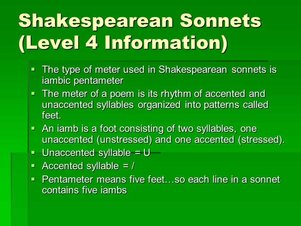 Shakespearean Sonnets (Level 4 Information)  The type of meter used in Shakespearean sonnets is iambic pentameter  The meter of a poem is its rhythm of accented and unaccented syllables organized into patterns called feet.