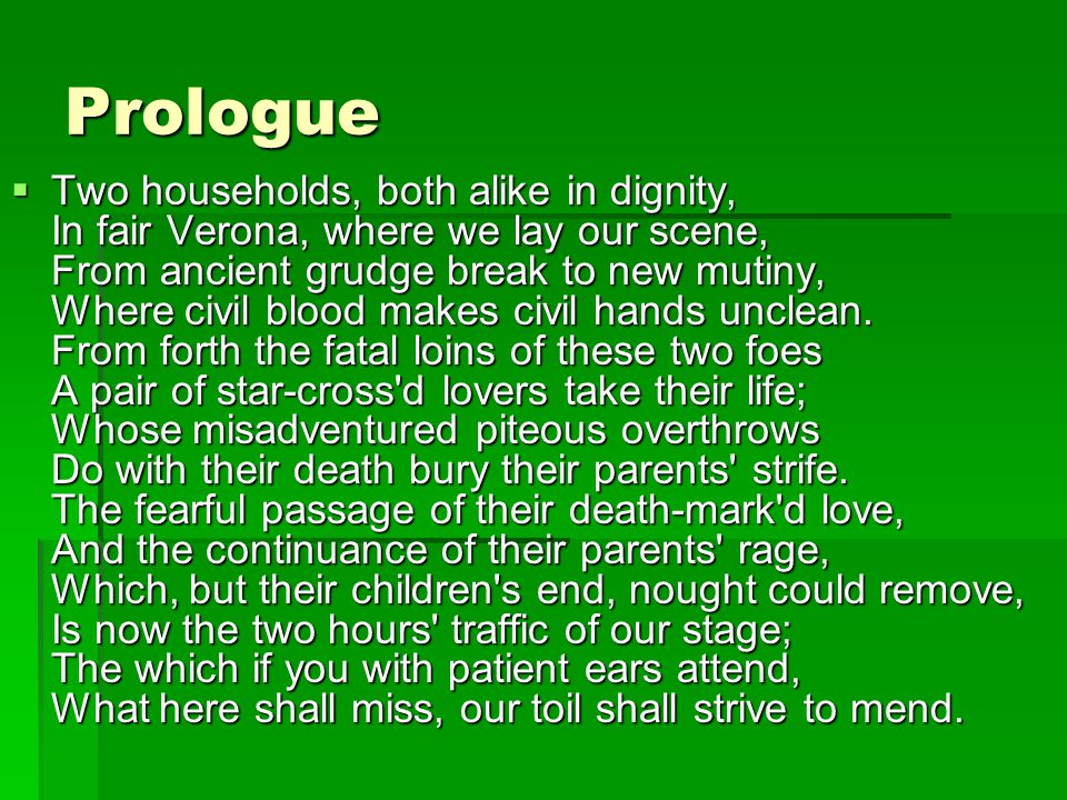 Prologue  Two households, both alike in dignity, In fair Verona, where we lay our scene, From ancient grudge break to new mutiny, Where civil blood makes civil hands unclean.