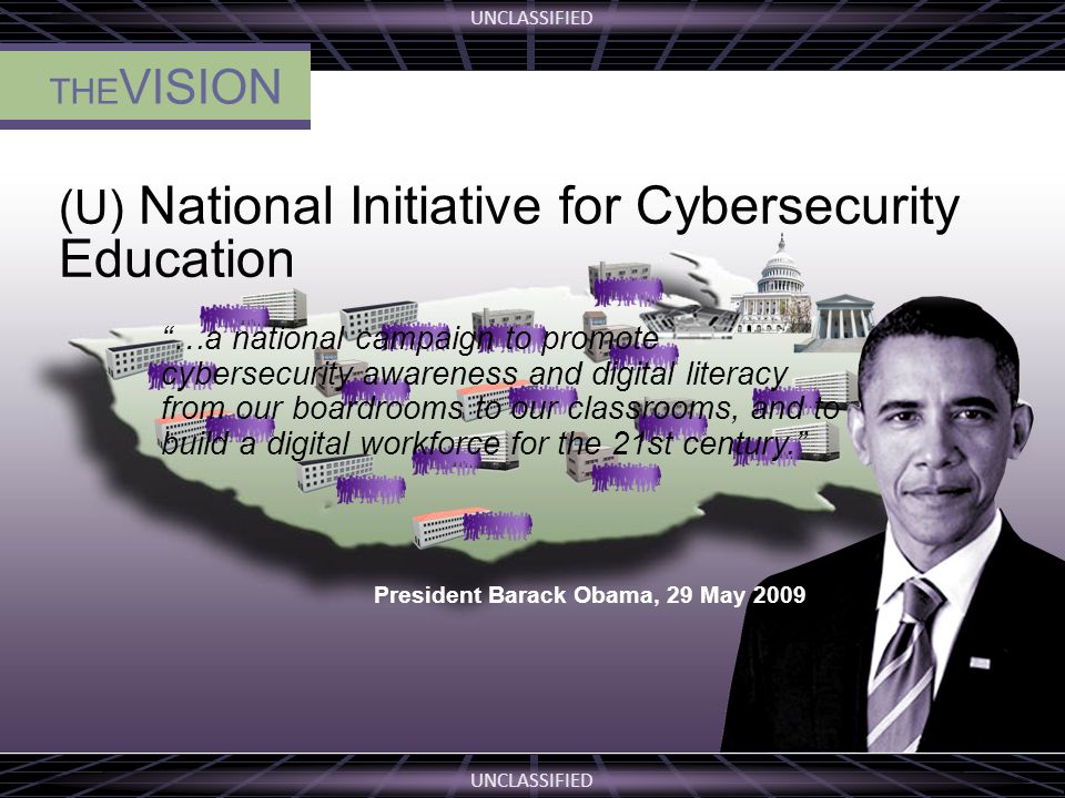 UNCLASSIFIED THE VISION (U) National Initiative for Cybersecurity Education …a national campaign to promote cybersecurity awareness and digital literacy from our boardrooms to our classrooms, and to build a digital workforce for the 21st century. President Barack Obama, 29 May 2009