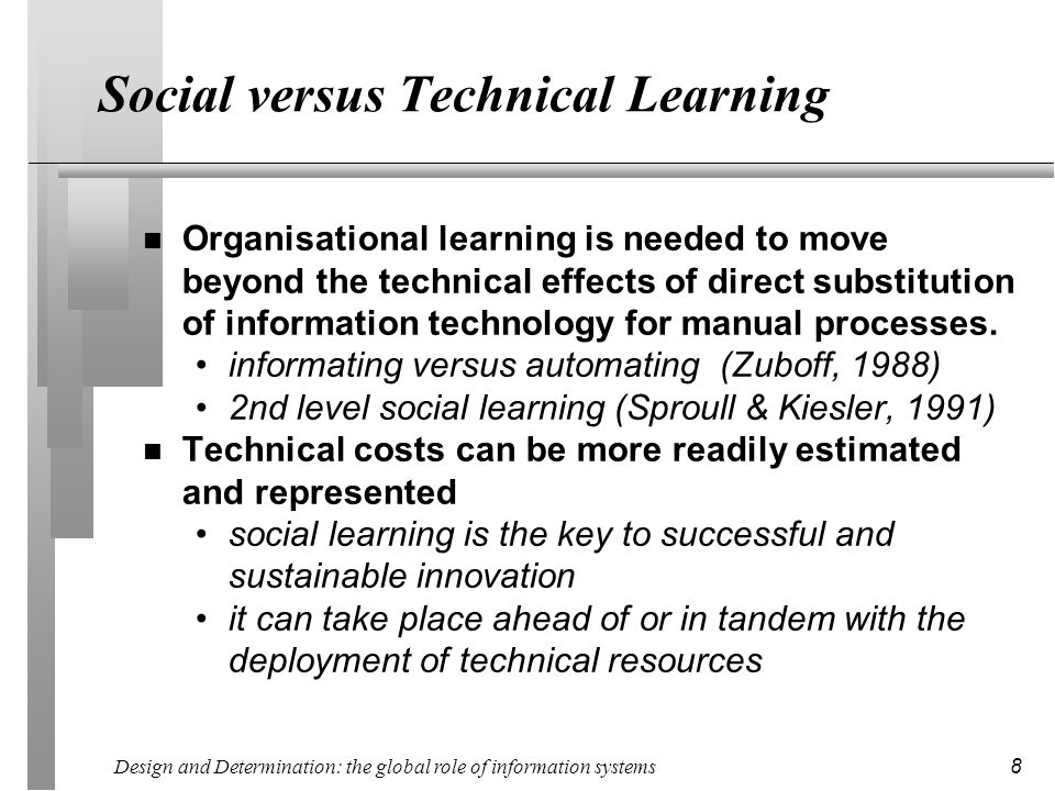 Design and Determination: the global role of information systems 8 Social versus Technical Learning n Organisational learning is needed to move beyond the technical effects of direct substitution of information technology for manual processes.