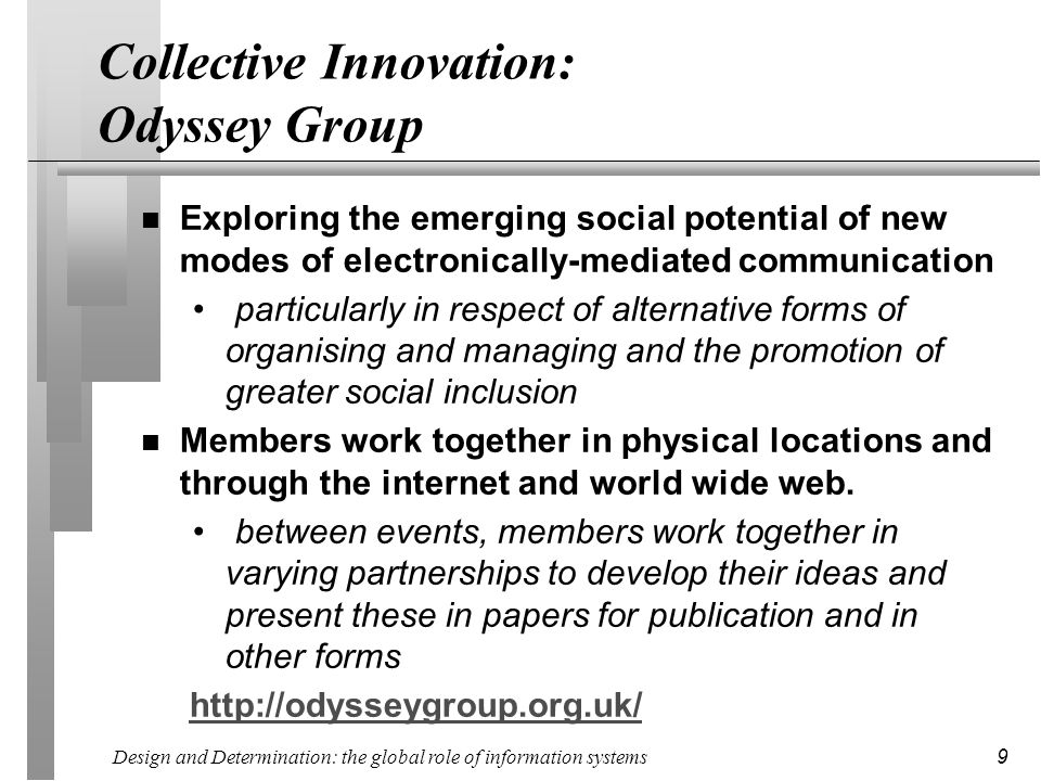 Design and Determination: the global role of information systems 9 Collective Innovation: Odyssey Group n Exploring the emerging social potential of new modes of electronically-mediated communication particularly in respect of alternative forms of organising and managing and the promotion of greater social inclusion n Members work together in physical locations and through the internet and world wide web.