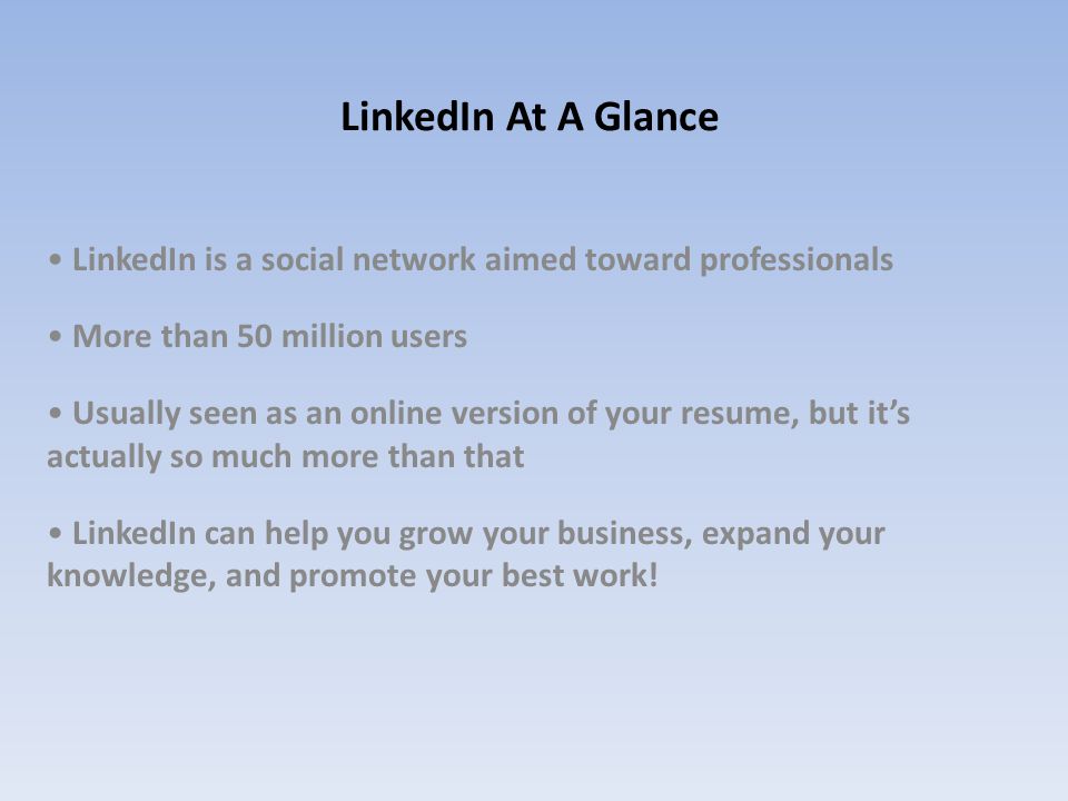 LinkedIn At A Glance LinkedIn is a social network aimed toward professionals More than 50 million users Usually seen as an online version of your resume, but it’s actually so much more than that LinkedIn can help you grow your business, expand your knowledge, and promote your best work!