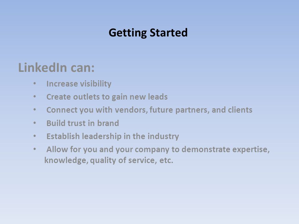 Getting Started LinkedIn can: Increase visibility Create outlets to gain new leads Connect you with vendors, future partners, and clients Build trust in brand Establish leadership in the industry Allow for you and your company to demonstrate expertise, knowledge, quality of service, etc.