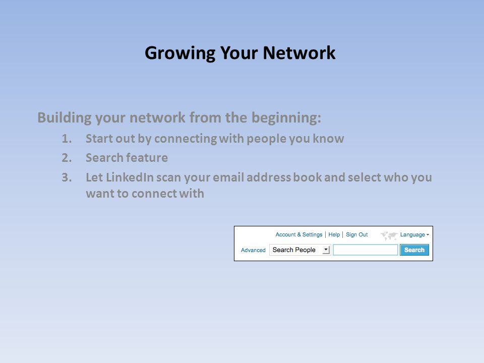Growing Your Network Building your network from the beginning: 1.Start out by connecting with people you know 2.Search feature 3.Let LinkedIn scan your  address book and select who you want to connect with