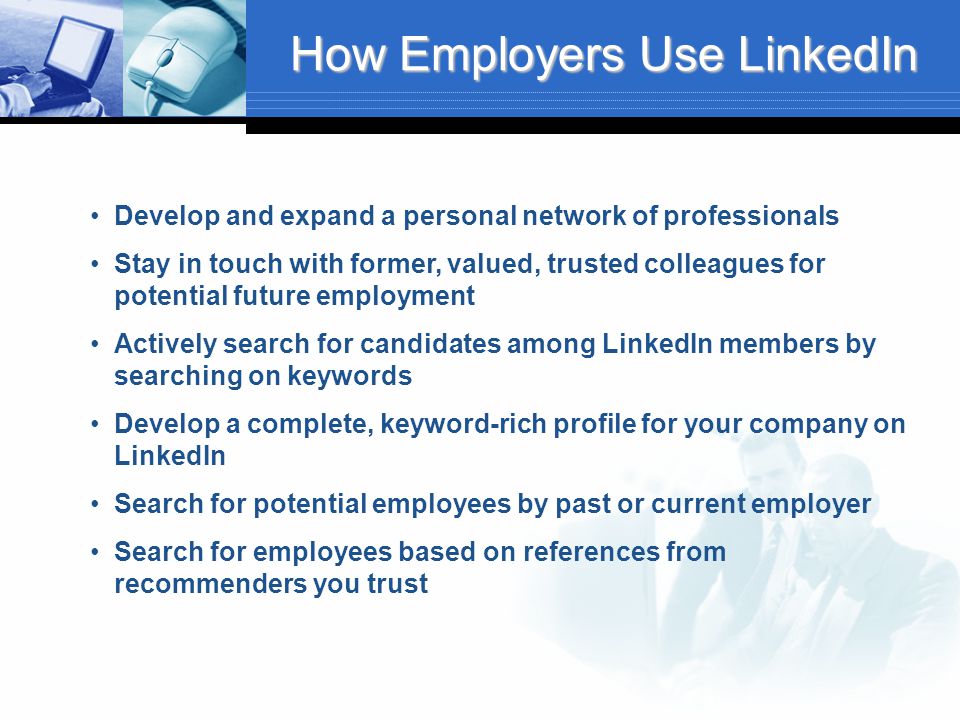 How Employers Use LinkedIn Develop and expand a personal network of professionals Stay in touch with former, valued, trusted colleagues for potential future employment Actively search for candidates among LinkedIn members by searching on keywords Develop a complete, keyword-rich profile for your company on LinkedIn Search for potential employees by past or current employer Search for employees based on references from recommenders you trust