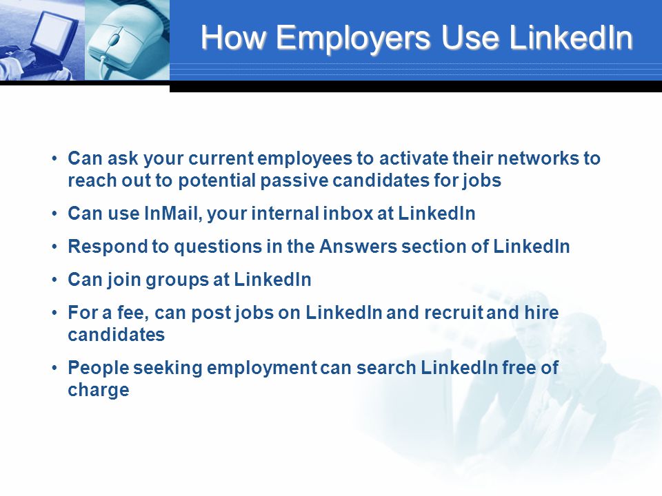 How Employers Use LinkedIn Can ask your current employees to activate their networks to reach out to potential passive candidates for jobs Can use InMail, your internal inbox at LinkedIn Respond to questions in the Answers section of LinkedIn Can join groups at LinkedIn For a fee, can post jobs on LinkedIn and recruit and hire candidates People seeking employment can search LinkedIn free of charge