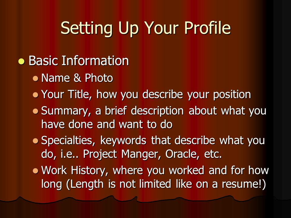 Setting Up Your Profile Basic Information Basic Information Name & Photo Name & Photo Your Title, how you describe your position Your Title, how you describe your position Summary, a brief description about what you have done and want to do Summary, a brief description about what you have done and want to do Specialties, keywords that describe what you do, i.e..