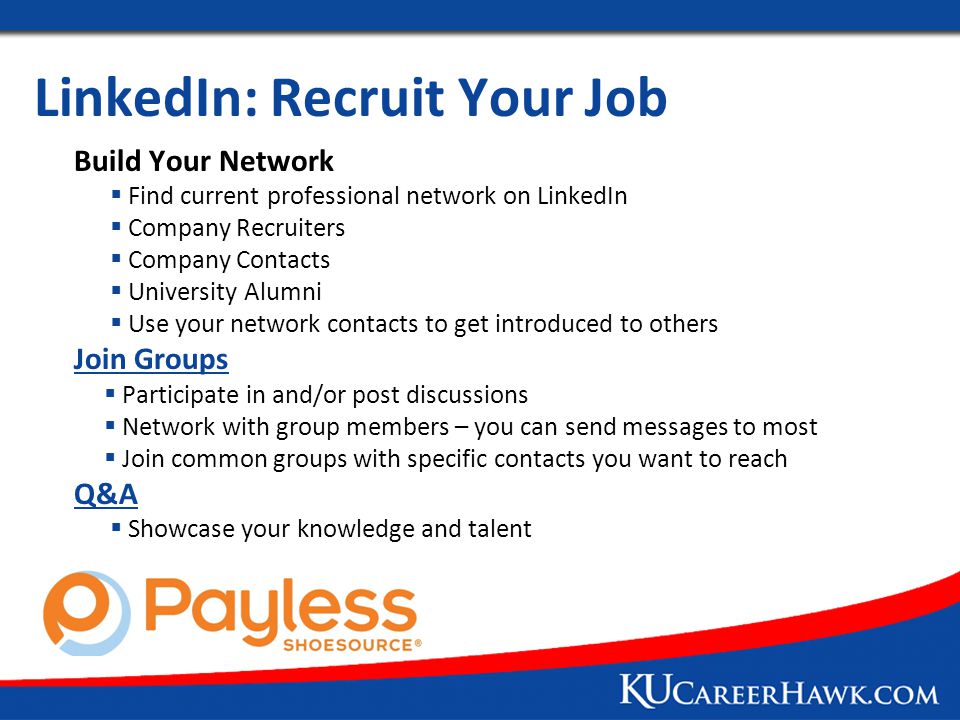 LinkedIn: Recruit Your Job Build Your Network  Find current professional network on LinkedIn  Company Recruiters  Company Contacts  University Alumni  Use your network contacts to get introduced to others Join Groups  Participate in and/or post discussions  Network with group members – you can send messages to most  Join common groups with specific contacts you want to reach Q&A  Showcase your knowledge and talent