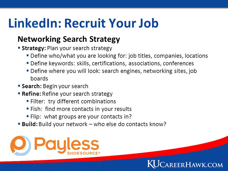 LinkedIn: Recruit Your Job Networking Search Strategy  Strategy: Plan your search strategy  Define who/what you are looking for: job titles, companies, locations  Define keywords: skills, certifications, associations, conferences  Define where you will look: search engines, networking sites, job boards  Search: Begin your search  Refine: Refine your search strategy  Filter: try different combinations  Fish: find more contacts in your results  Flip: what groups are your contacts in.