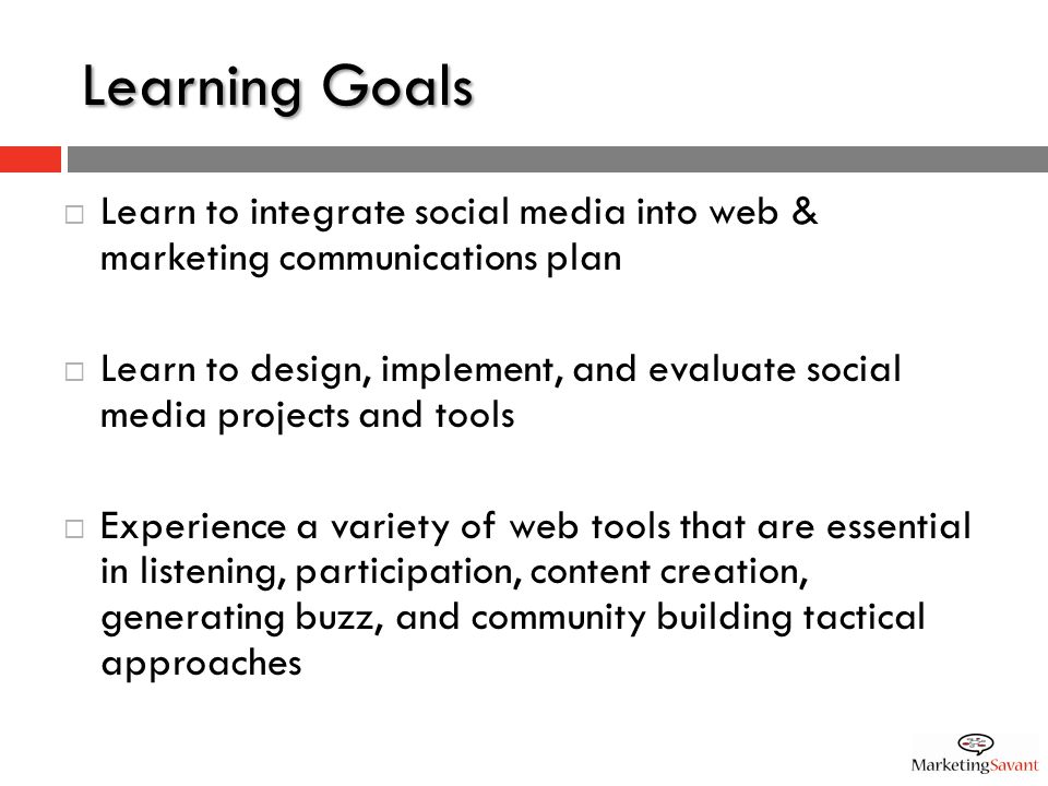 Learning Goals  Learn to integrate social media into web & marketing communications plan  Learn to design, implement, and evaluate social media projects and tools  Experience a variety of web tools that are essential in listening, participation, content creation, generating buzz, and community building tactical approaches