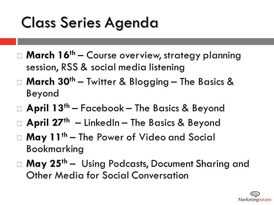 Class Series Agenda  March 16 th – Course overview, strategy planning session, RSS & social media listening  March 30 th – Twitter & Blogging – The Basics & Beyond  April 13 th – Facebook – The Basics & Beyond  April 27 th – LinkedIn – The Basics & Beyond  May 11 th – The Power of Video and Social Bookmarking  May 25 th – Using Podcasts, Document Sharing and Other Media for Social Conversation