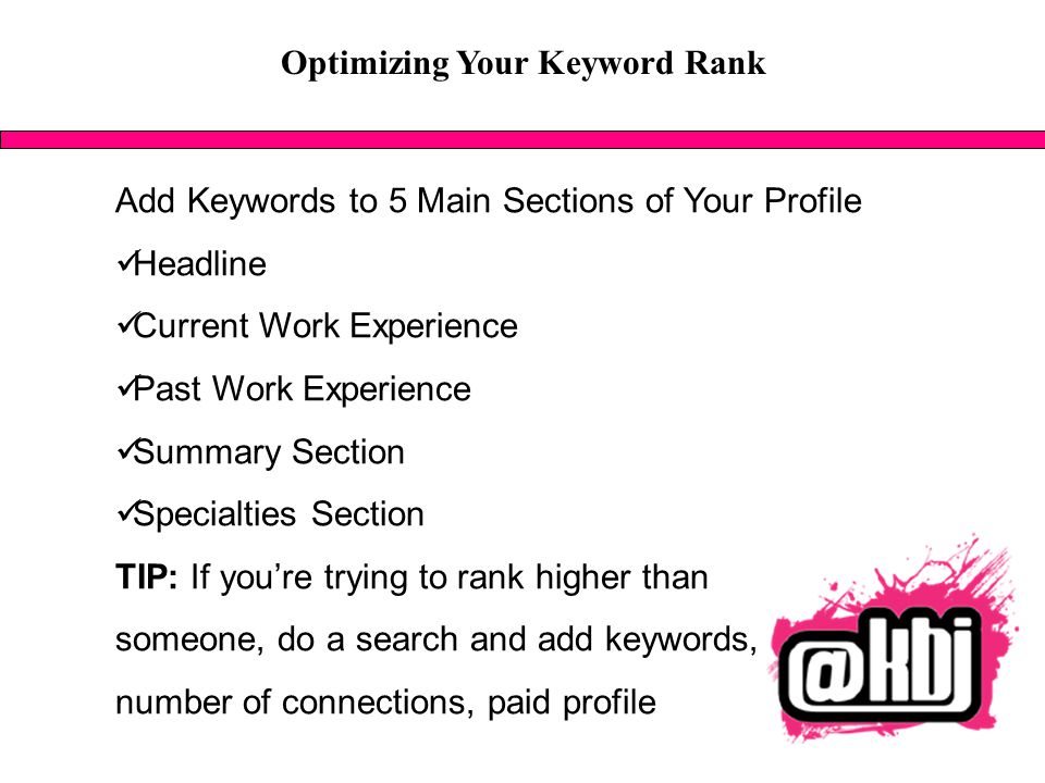 Optimizing Your Keyword Rank Add Keywords to 5 Main Sections of Your Profile Headline Current Work Experience Past Work Experience Summary Section Specialties Section TIP: If you’re trying to rank higher than someone, do a search and add keywords, number of connections, paid profile