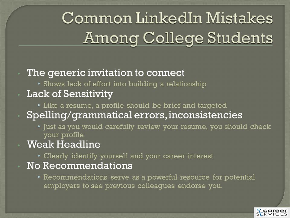 The generic invitation to connect Shows lack of effort into building a relationship Lack of Sensitivity Like a resume, a profile should be brief and targeted Spelling/grammatical errors, inconsistencies Just as you would carefully review your resume, you should check your profile Weak Headline Clearly identify yourself and your career interest No Recommendations Recommendations serve as a powerful resource for potential employers to see previous colleagues endorse you.