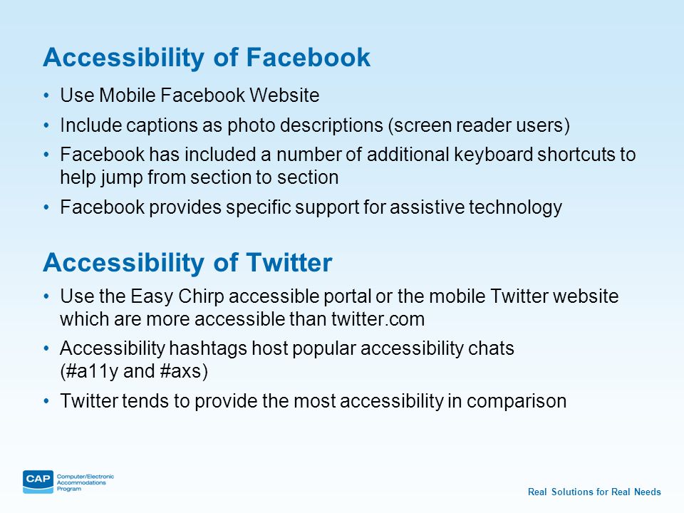 Real Solutions for Real Needs Accessibility of Facebook Use Mobile Facebook Website Include captions as photo descriptions (screen reader users) Facebook has included a number of additional keyboard shortcuts to help jump from section to section Facebook provides specific support for assistive technology Accessibility of Twitter Use the Easy Chirp accessible portal or the mobile Twitter website which are more accessible than twitter.com Accessibility hashtags host popular accessibility chats (#a11y and #axs) Twitter tends to provide the most accessibility in comparison