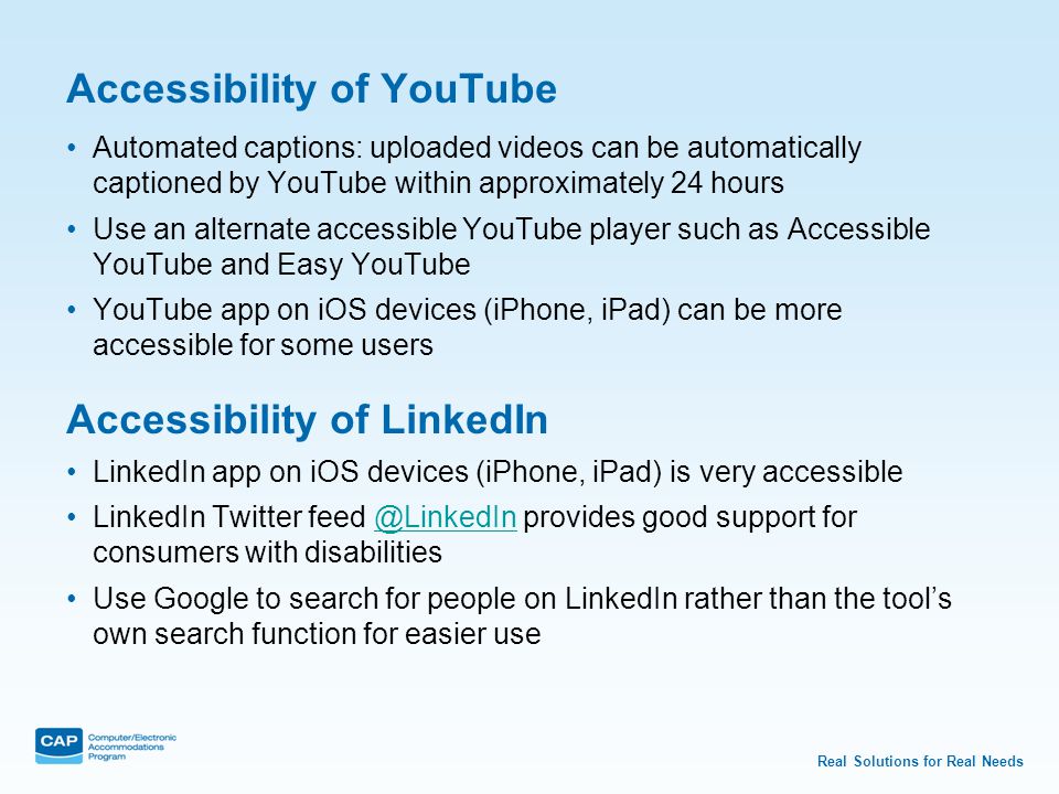 Real Solutions for Real Needs Accessibility of YouTube Automated captions: uploaded videos can be automatically captioned by YouTube within approximately 24 hours Use an alternate accessible YouTube player such as Accessible YouTube and Easy YouTube YouTube app on iOS devices (iPhone, iPad) can be more accessible for some users Accessibility of LinkedIn LinkedIn app on iOS devices (iPhone, iPad) is very accessible LinkedIn Twitter provides good support for consumers with Use Google to search for people on LinkedIn rather than the tool’s own search function for easier use