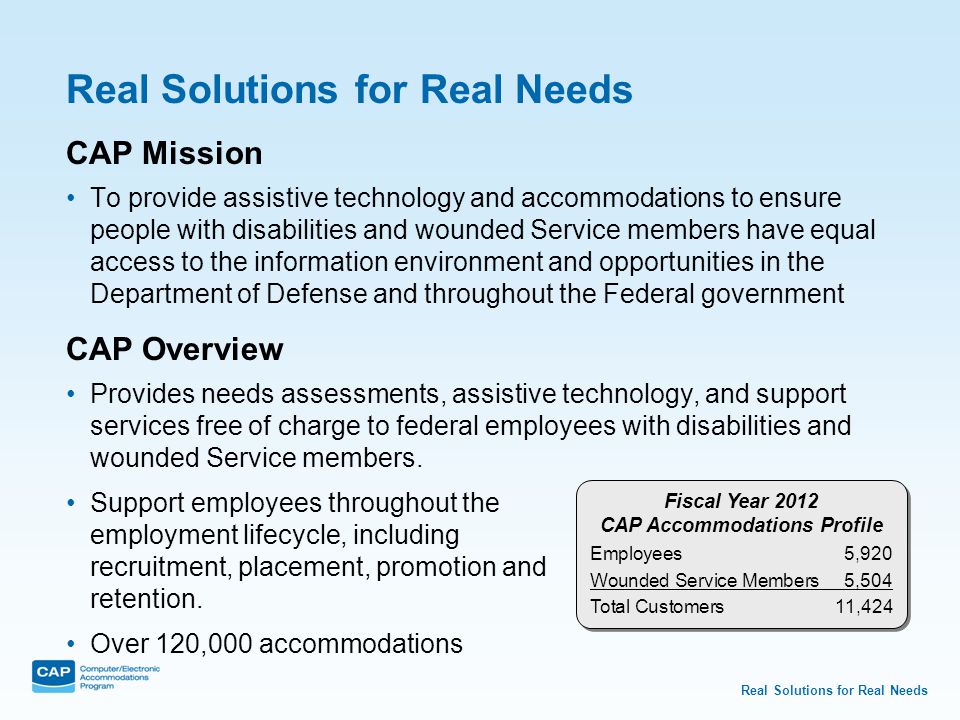 Real Solutions for Real Needs CAP Mission To provide assistive technology and accommodations to ensure people with disabilities and wounded Service members have equal access to the information environment and opportunities in the Department of Defense and throughout the Federal government CAP Overview Provides needs assessments, assistive technology, and support services free of charge to federal employees with disabilities and wounded Service members.