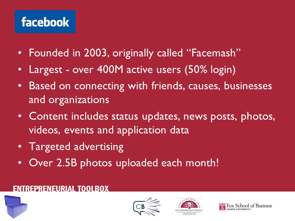 ENTREPRENEURIAL TOOLBOX Founded in 2003, originally called Facemash Largest - over 400M active users (50% login) Based on connecting with friends, causes, businesses and organizations Content includes status updates, news posts, photos, videos, events and application data Targeted advertising Over 2.5B photos uploaded each month!