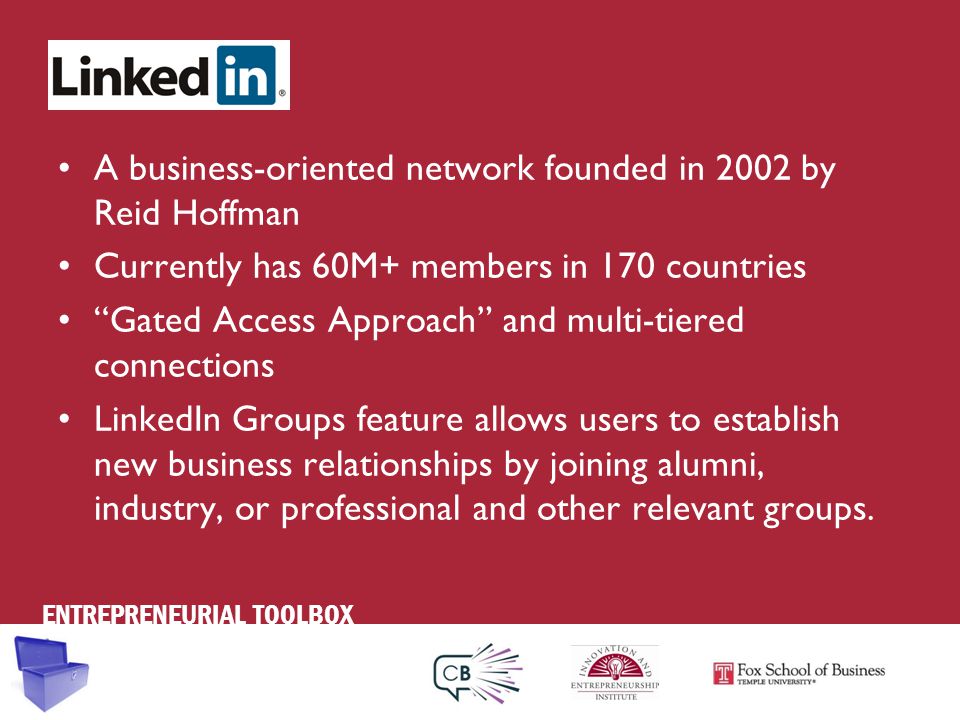 ENTREPRENEURIAL TOOLBOX A business-oriented network founded in 2002 by Reid Hoffman Currently has 60M+ members in 170 countries Gated Access Approach and multi-tiered connections LinkedIn Groups feature allows users to establish new business relationships by joining alumni, industry, or professional and other relevant groups.