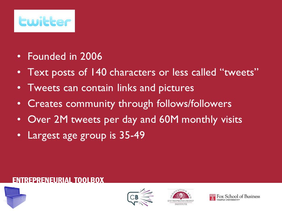 ENTREPRENEURIAL TOOLBOX Founded in 2006 Text posts of 140 characters or less called tweets Tweets can contain links and pictures Creates community through follows/followers Over 2M tweets per day and 60M monthly visits Largest age group is 35-49