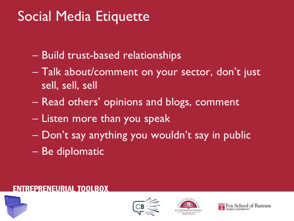 ENTREPRENEURIAL TOOLBOX Social Media Etiquette –Build trust-based relationships –Talk about/comment on your sector, don’t just sell, sell, sell –Read others’ opinions and blogs, comment –Listen more than you speak –Don’t say anything you wouldn’t say in public –Be diplomatic