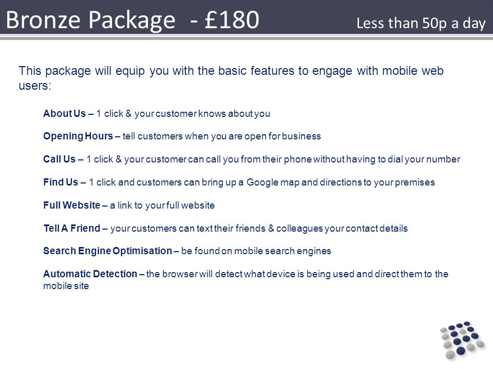 Bronze Package - £180 This package will equip you with the basic features to engage with mobile web users: About Us – 1 click & your customer knows about you Opening Hours – tell customers when you are open for business Call Us – 1 click & your customer can call you from their phone without having to dial your number Find Us – 1 click and customers can bring up a Google map and directions to your premises Full Website – a link to your full website Tell A Friend – your customers can text their friends & colleagues your contact details Search Engine Optimisation – be found on mobile search engines Automatic Detection – the browser will detect what device is being used and direct them to the mobile site Less than 50p a day