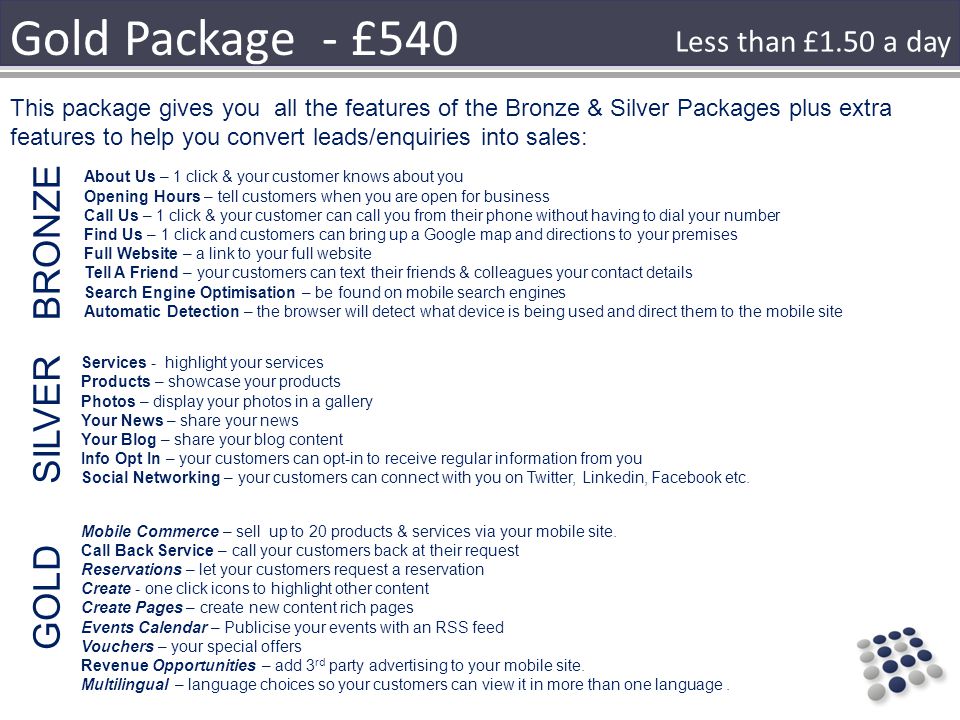 Gold Package - £540 About Us – 1 click & your customer knows about you Opening Hours – tell customers when you are open for business Call Us – 1 click & your customer can call you from their phone without having to dial your number Find Us – 1 click and customers can bring up a Google map and directions to your premises Full Website – a link to your full website Tell A Friend – your customers can text their friends & colleagues your contact details Search Engine Optimisation – be found on mobile search engines Automatic Detection – the browser will detect what device is being used and direct them to the mobile site This package gives you all the features of the Bronze & Silver Packages plus extra features to help you convert leads/enquiries into sales: Services - highlight your services Products – showcase your products Photos – display your photos in a gallery Your News – share your news Your Blog – share your blog content Info Opt In – your customers can opt-in to receive regular information from you Social Networking – your customers can connect with you on Twitter, Linkedin, Facebook etc.