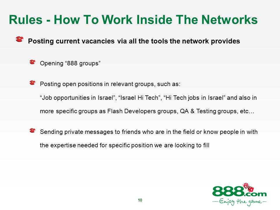 10 Rules - How To Work Inside The Networks Posting current vacancies via all the tools the network provides Opening 888 groups Posting open positions in relevant groups, such as: Job opportunities in Israel , Israel Hi Tech , Hi Tech jobs in Israel and also in more specific groups as Flash Developers groups, QA & Testing groups, etc… Sending private messages to friends who are in the field or know people in with the expertise needed for specific position we are looking to fill