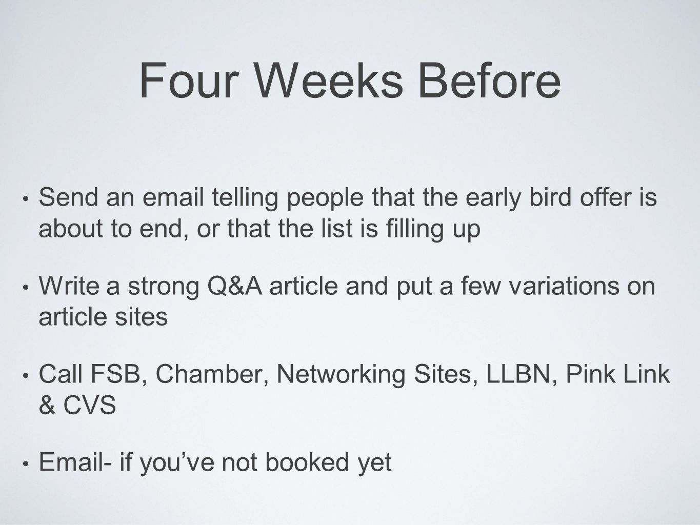 Four Weeks Before Send an  telling people that the early bird offer is about to end, or that the list is filling up Write a strong Q&A article and put a few variations on article sites Call FSB, Chamber, Networking Sites, LLBN, Pink Link & CVS  - if you’ve not booked yet