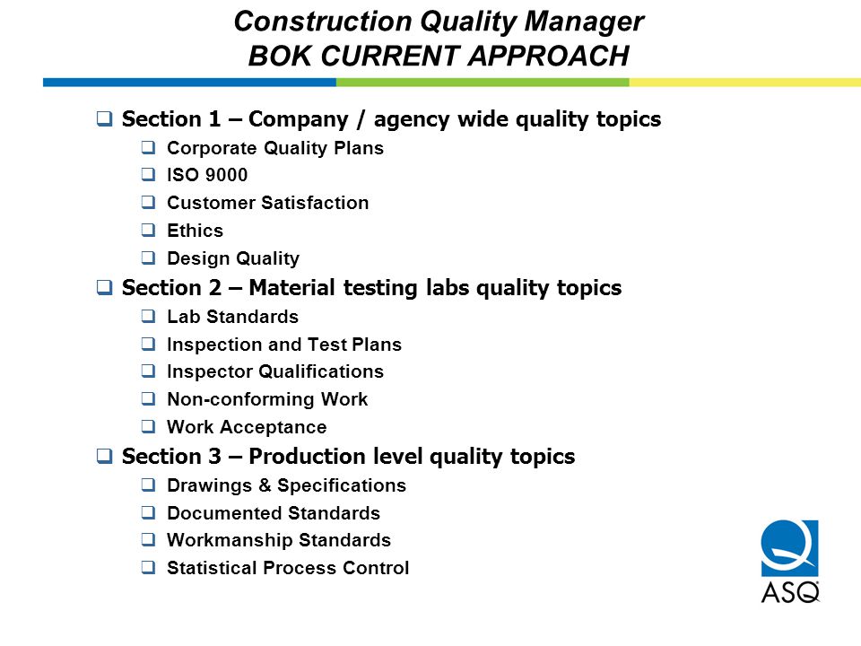 Construction Quality Manager BOK CURRENT APPROACH  Section 1 – Company / agency wide quality topics  Corporate Quality Plans  ISO 9000  Customer Satisfaction  Ethics  Design Quality  Section 2 – Material testing labs quality topics  Lab Standards  Inspection and Test Plans  Inspector Qualifications  Non-conforming Work  Work Acceptance  Section 3 – Production level quality topics  Drawings & Specifications  Documented Standards  Workmanship Standards  Statistical Process Control