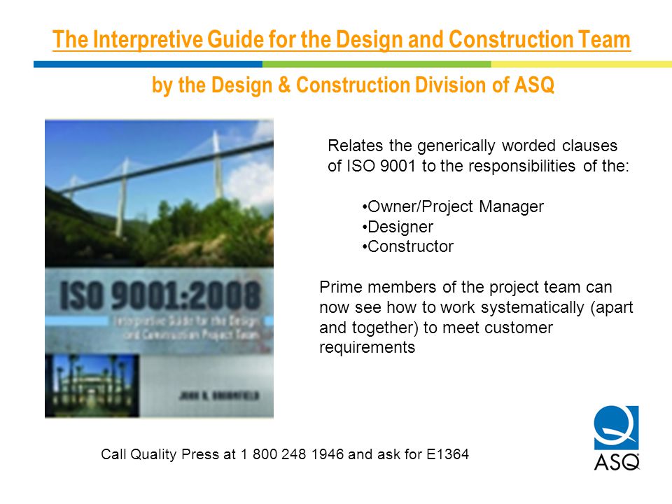 The Interpretive Guide for the Design and Construction Team by the Design & Construction Division of ASQ Relates the generically worded clauses of ISO 9001 to the responsibilities of the: Owner/Project Manager Designer Constructor Prime members of the project team can now see how to work systematically (apart and together) to meet customer requirements Call Quality Press at and ask for E1364
