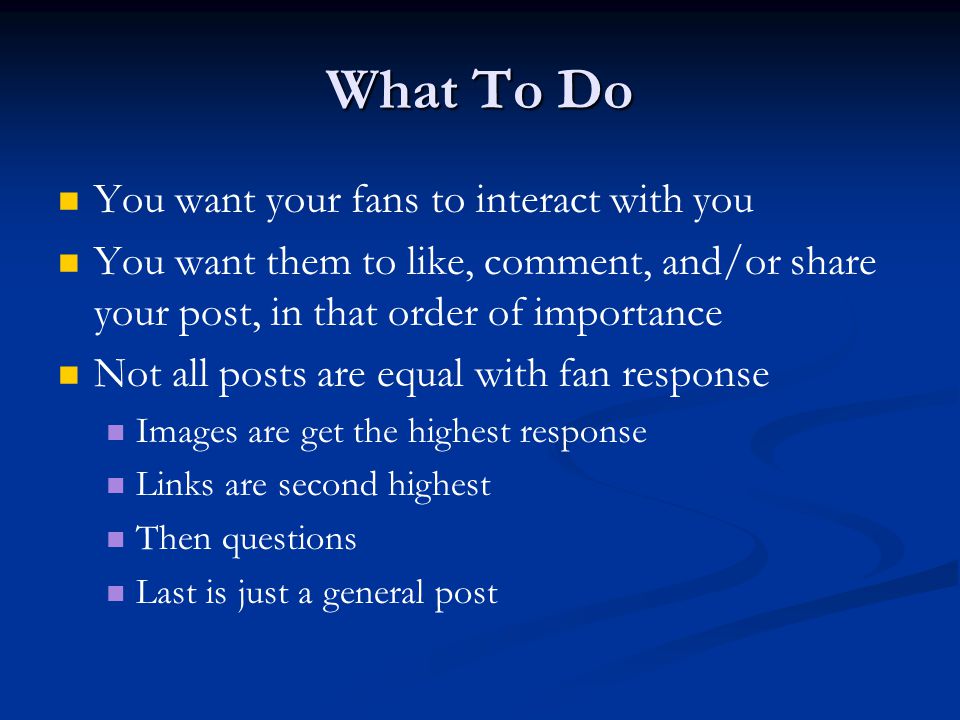 What To Do You want your fans to interact with you You want them to like, comment, and/or share your post, in that order of importance Not all posts are equal with fan response Images are get the highest response Links are second highest Then questions Last is just a general post