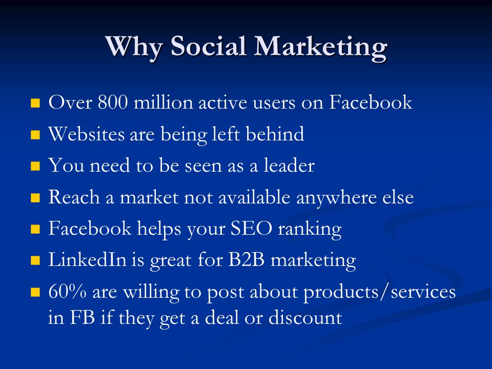Why Social Marketing Over 800 million active users on Facebook Websites are being left behind You need to be seen as a leader Reach a market not available anywhere else Facebook helps your SEO ranking LinkedIn is great for B2B marketing 60% are willing to post about products/services in FB if they get a deal or discount