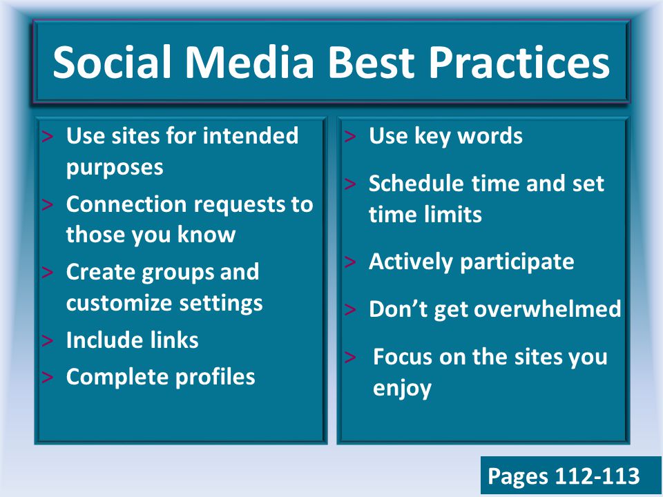 Social Media Best Practices >Use sites for intended purposes >Connection requests to those you know >Create groups and customize settings >Include links >Complete profiles >Use key words >Schedule time and set time limits >Actively participate >Don’t get overwhelmed >Focus on the sites you enjoy Pages