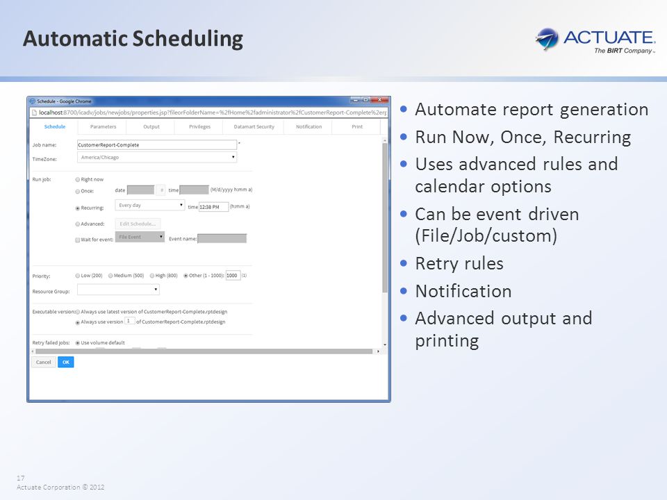 17 Actuate Corporation © 2012 Automatic Scheduling Automate report generation Run Now, Once, Recurring Uses advanced rules and calendar options Can be event driven (File/Job/custom) Retry rules Notification Advanced output and printing