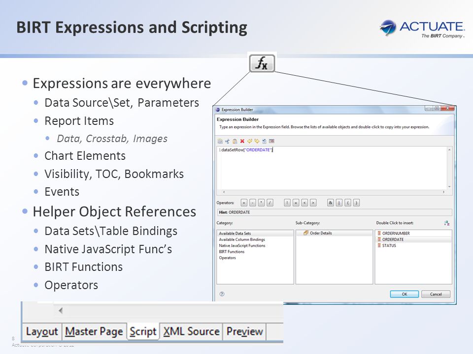 8 Actuate Corporation © 2012 BIRT Expressions and Scripting Expressions are everywhere Data Source\Set, Parameters Report Items Data, Crosstab, Images Chart Elements Visibility, TOC, Bookmarks Events Helper Object References Data Sets\Table Bindings Native JavaScript Func’s BIRT Functions Operators