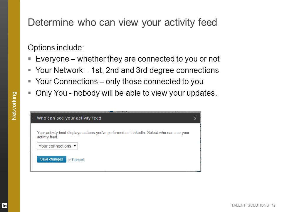 TALENT SOLUTIONS Determine who can view your activity feed Options include:  Everyone – whether they are connected to you or not  Your Network – 1st, 2nd and 3rd degree connections  Your Connections – only those connected to you  Only You - nobody will be able to view your updates.
