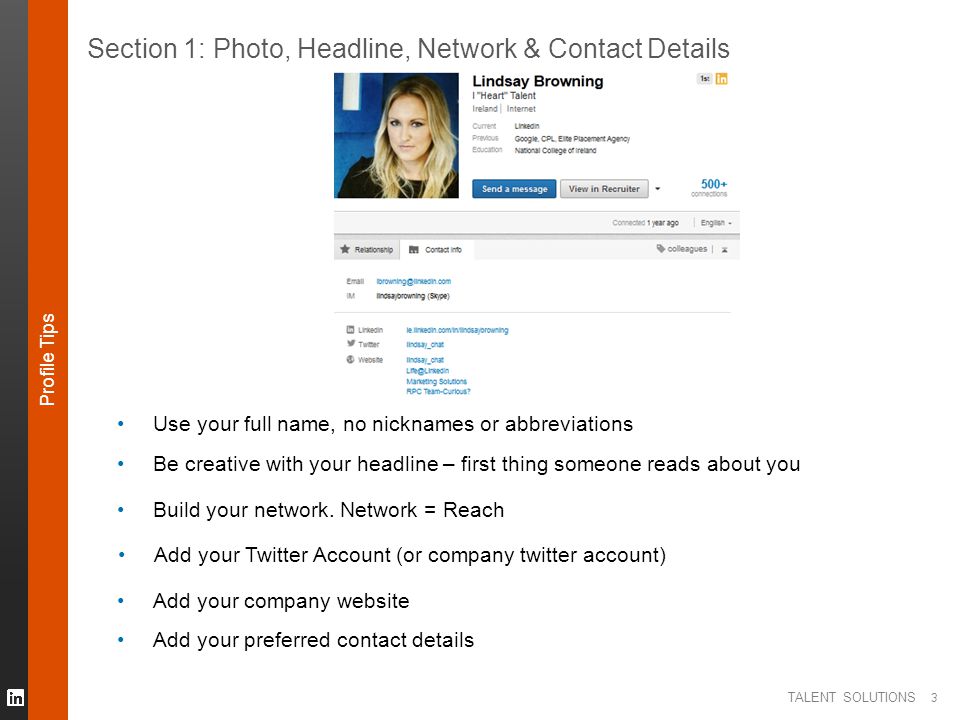 TALENT SOLUTIONS 3 Section 1: Photo, Headline, Network & Contact Details Use your full name, no nicknames or abbreviations Be creative with your headline – first thing someone reads about you Build your network.