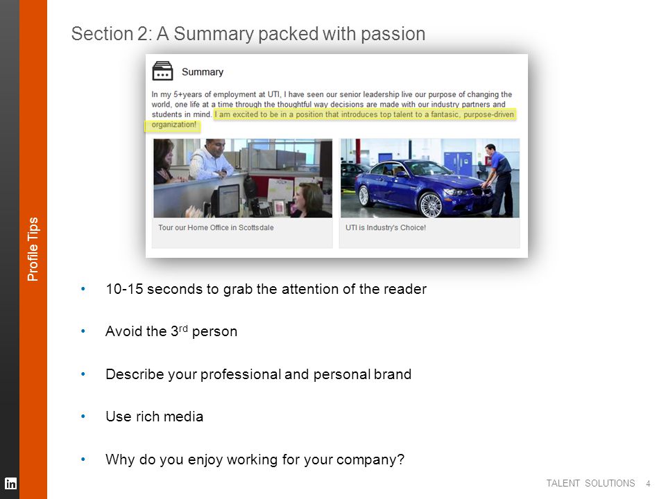 TALENT SOLUTIONS 4 Section 2: A Summary packed with passion seconds to grab the attention of the reader Avoid the 3 rd person Describe your professional and personal brand Use rich media Why do you enjoy working for your company.