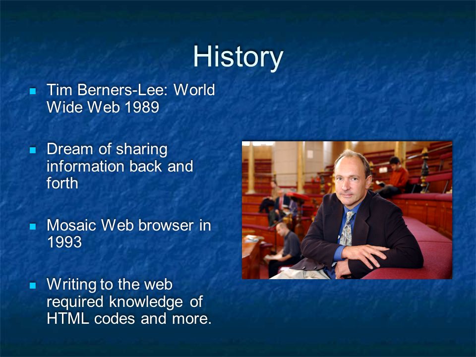 History Tim Berners-Lee: World Wide Web 1989 Dream of sharing information back and forth Mosaic Web browser in 1993 Writing to the web required knowledge of HTML codes and more.