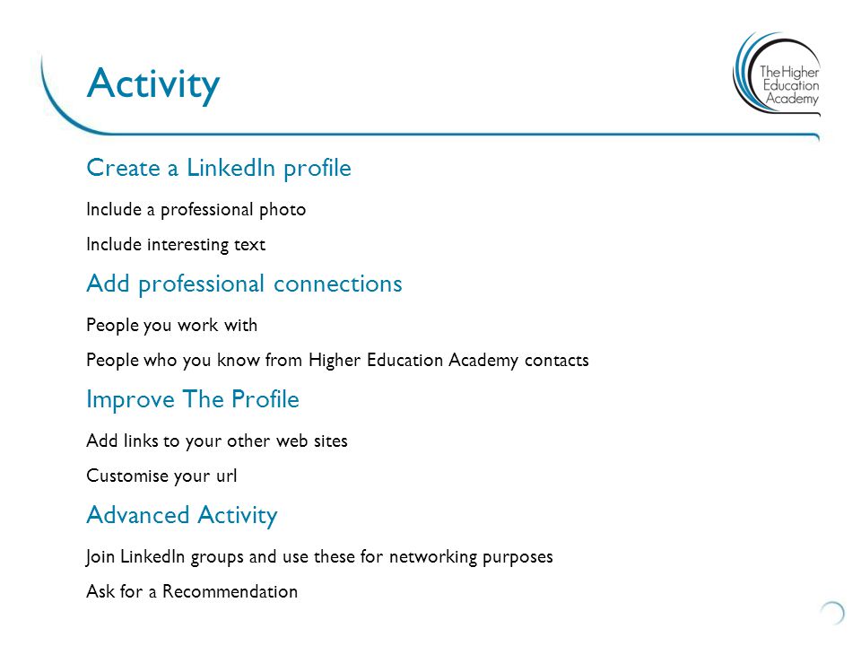 Create a LinkedIn profile Include a professional photo Include interesting text Add professional connections People you work with People who you know from Higher Education Academy contacts Improve The Profile Add links to your other web sites Customise your url Advanced Activity Join LinkedIn groups and use these for networking purposes Ask for a Recommendation Activity
