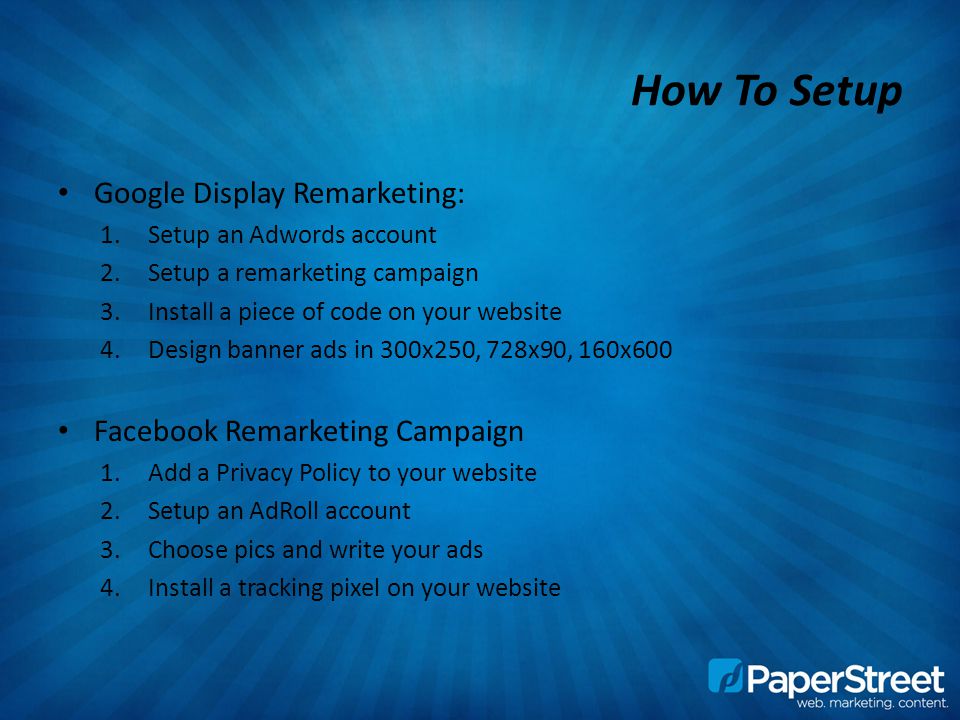 How To Setup Google Display Remarketing: 1.Setup an Adwords account 2.Setup a remarketing campaign 3.Install a piece of code on your website 4.Design banner ads in 300x250, 728x90, 160x600 Facebook Remarketing Campaign 1.Add a Privacy Policy to your website 2.Setup an AdRoll account 3.Choose pics and write your ads 4.Install a tracking pixel on your website