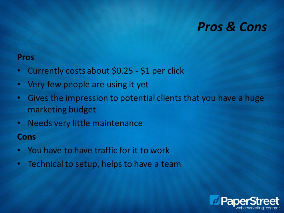Pros & Cons Pros Currently costs about $ $1 per click Very few people are using it yet Gives the impression to potential clients that you have a huge marketing budget Needs very little maintenance Cons You have to have traffic for it to work Technical to setup, helps to have a team