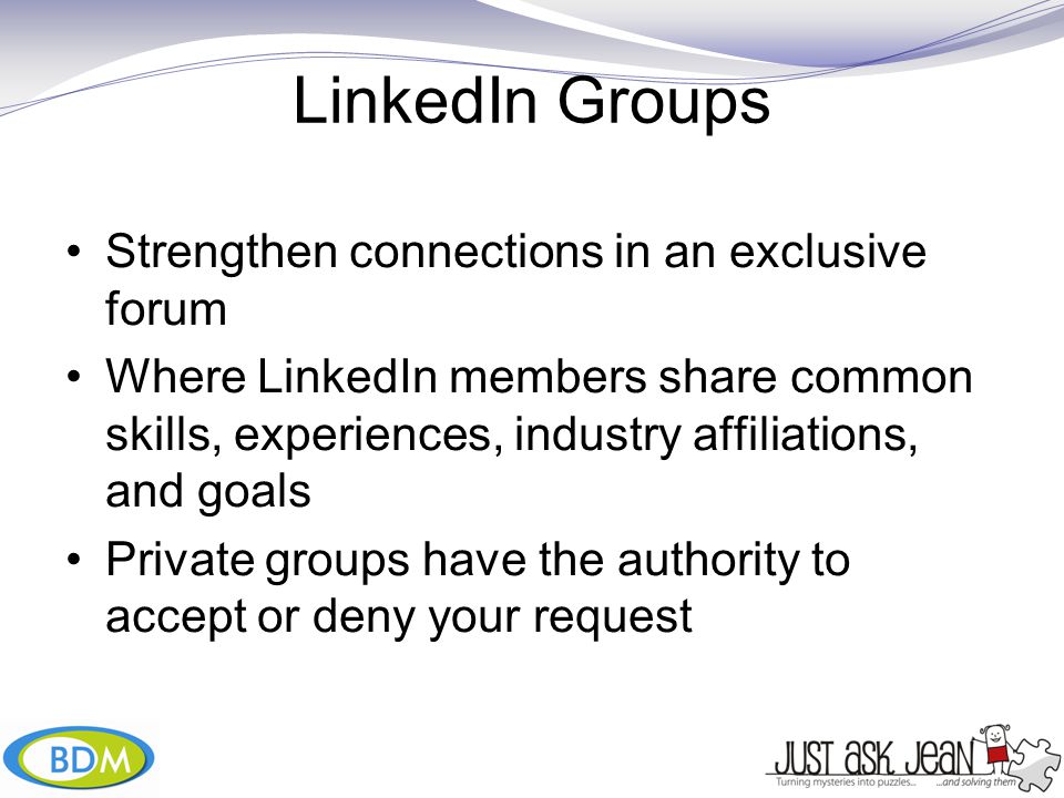 LinkedIn Groups Strengthen connections in an exclusive forum Where LinkedIn members share common skills, experiences, industry affiliations, and goals Private groups have the authority to accept or deny your request