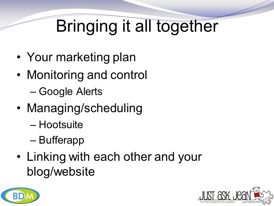 Bringing it all together Your marketing plan Monitoring and control –Google Alerts Managing/scheduling –Hootsuite –Bufferapp Linking with each other and your blog/website