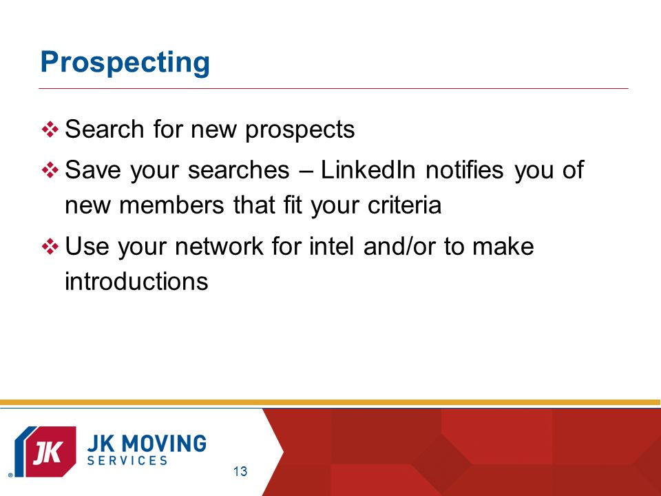 13 Prospecting  Search for new prospects  Save your searches – LinkedIn notifies you of new members that fit your criteria  Use your network for intel and/or to make introductions