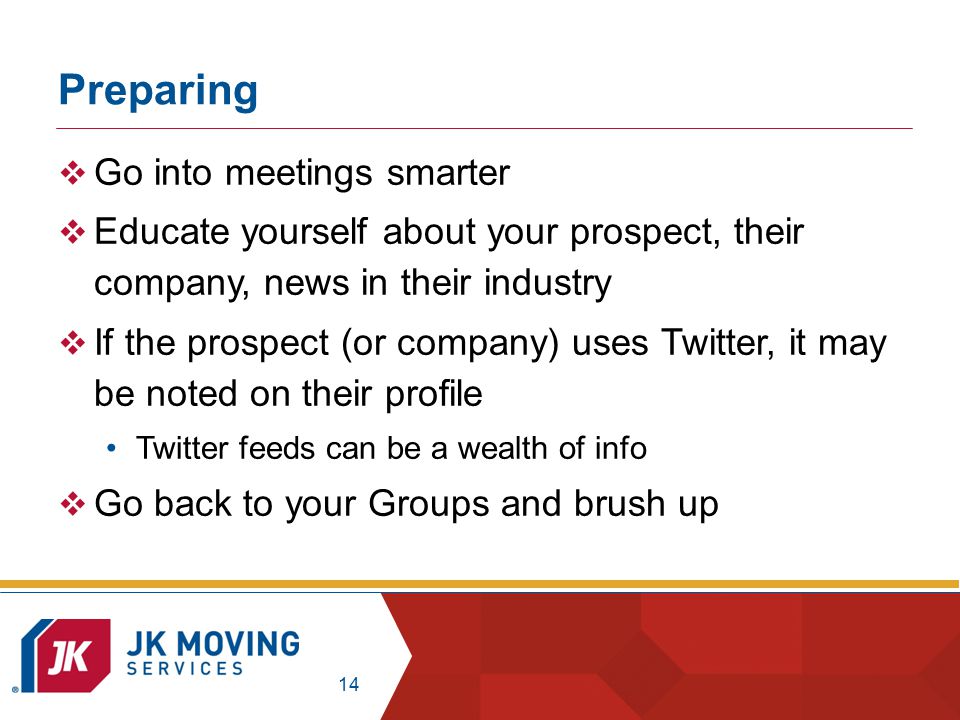 14 Preparing  Go into meetings smarter  Educate yourself about your prospect, their company, news in their industry  If the prospect (or company) uses Twitter, it may be noted on their profile Twitter feeds can be a wealth of info  Go back to your Groups and brush up